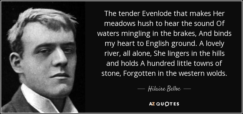 The tender Evenlode that makes Her meadows hush to hear the sound Of waters mingling in the brakes, And binds my heart to English ground. A lovely river, all alone, She lingers in the hills and holds A hundred little towns of stone, Forgotten in the western wolds. - Hilaire Belloc