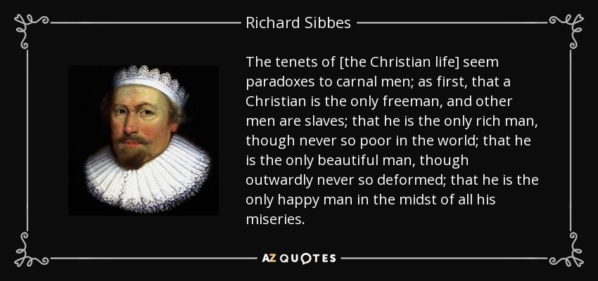 The tenets of [the Christian life] seem paradoxes to carnal men; as first, that a Christian is the only freeman, and other men are slaves; that he is the only rich man, though never so poor in the world; that he is the only beautiful man, though outwardly never so deformed; that he is the only happy man in the midst of all his miseries. - Richard Sibbes