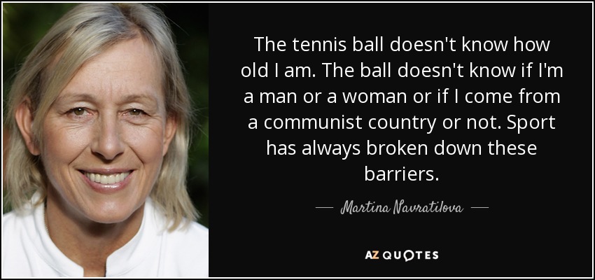 The tennis ball doesn't know how old I am. The ball doesn't know if I'm a man or a woman or if I come from a communist country or not. Sport has always broken down these barriers. - Martina Navratilova
