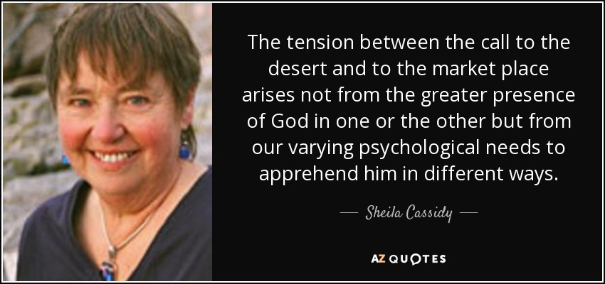 The tension between the call to the desert and to the market place arises not from the greater presence of God in one or the other but from our varying psychological needs to apprehend him in different ways. - Sheila Cassidy