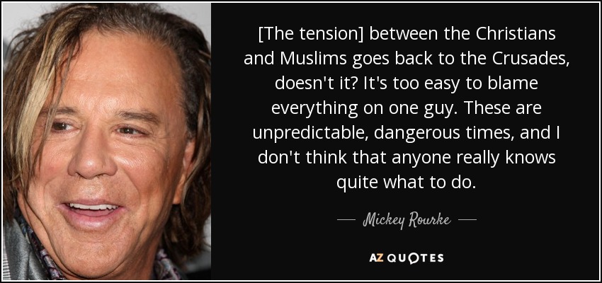 [The tension] between the Christians and Muslims goes back to the Crusades, doesn't it? It's too easy to blame everything on one guy. These are unpredictable, dangerous times, and I don't think that anyone really knows quite what to do. - Mickey Rourke