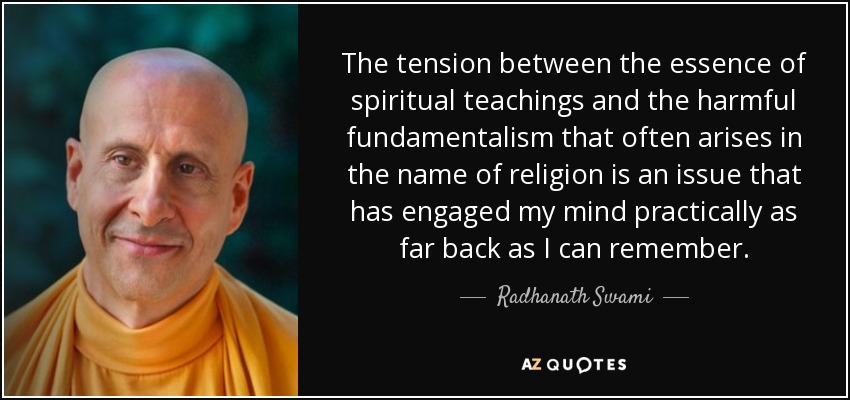 The tension between the essence of spiritual teachings and the harmful fundamentalism that often arises in the name of religion is an issue that has engaged my mind practically as far back as I can remember. - Radhanath Swami