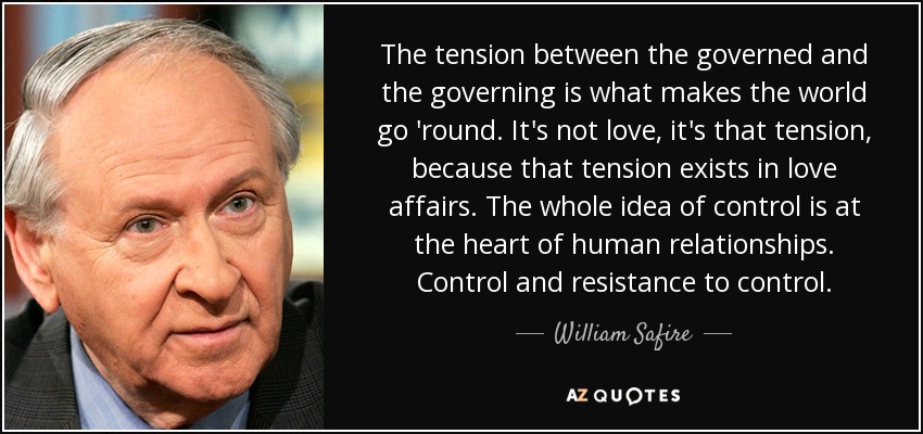 The tension between the governed and the governing is what makes the world go 'round. It's not love, it's that tension, because that tension exists in love affairs. The whole idea of control is at the heart of human relationships. Control and resistance to control. - William Safire