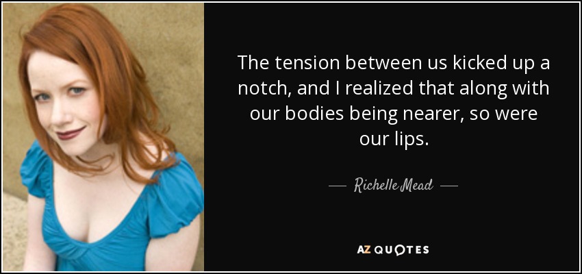 The tension between us kicked up a notch, and I realized that along with our bodies being nearer, so were our lips. - Richelle Mead