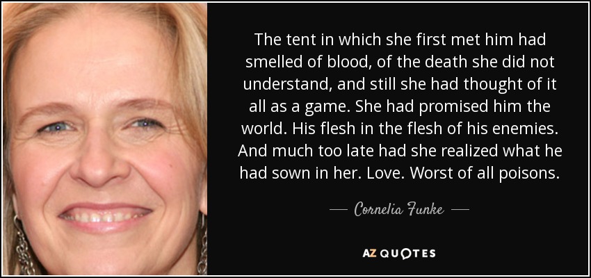 The tent in which she first met him had smelled of blood, of the death she did not understand, and still she had thought of it all as a game. She had promised him the world. His flesh in the flesh of his enemies. And much too late had she realized what he had sown in her. Love. Worst of all poisons. - Cornelia Funke