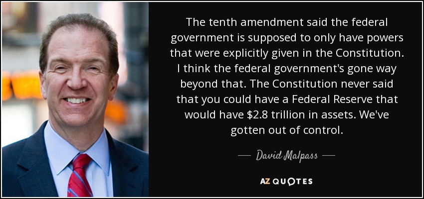 The tenth amendment said the federal government is supposed to only have powers that were explicitly given in the Constitution. I think the federal government's gone way beyond that. The Constitution never said that you could have a Federal Reserve that would have $2.8 trillion in assets. We've gotten out of control. - David Malpass