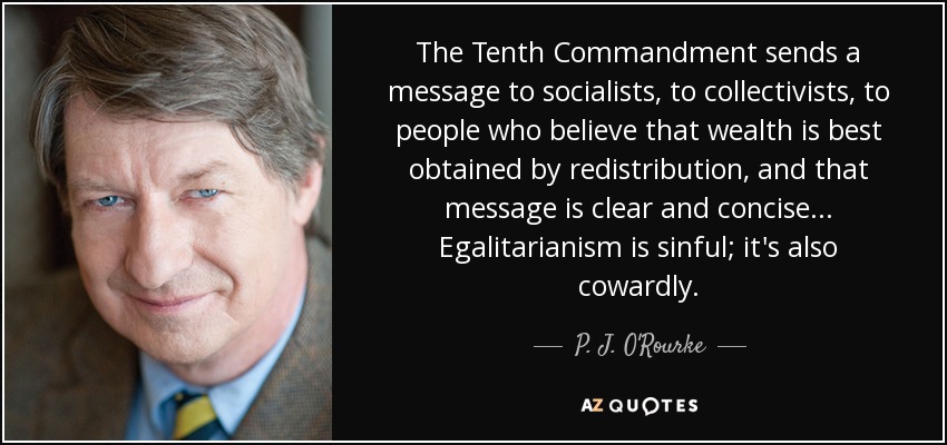 The Tenth Commandment sends a message to socialists, to collectivists, to people who believe that wealth is best obtained by redistribution, and that message is clear and concise . . . Egalitarianism is sinful; it's also cowardly. - P. J. O'Rourke