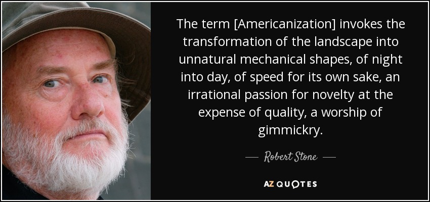 The term [Americanization] invokes the transformation of the landscape into unnatural mechanical shapes, of night into day, of speed for its own sake, an irrational passion for novelty at the expense of quality, a worship of gimmickry. - Robert Stone