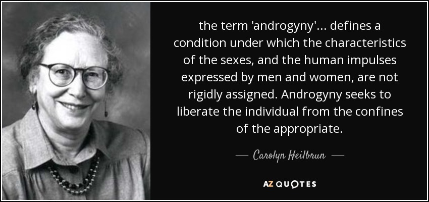 the term 'androgyny' ... defines a condition under which the characteristics of the sexes, and the human impulses expressed by men and women, are not rigidly assigned. Androgyny seeks to liberate the individual from the confines of the appropriate. - Carolyn Heilbrun