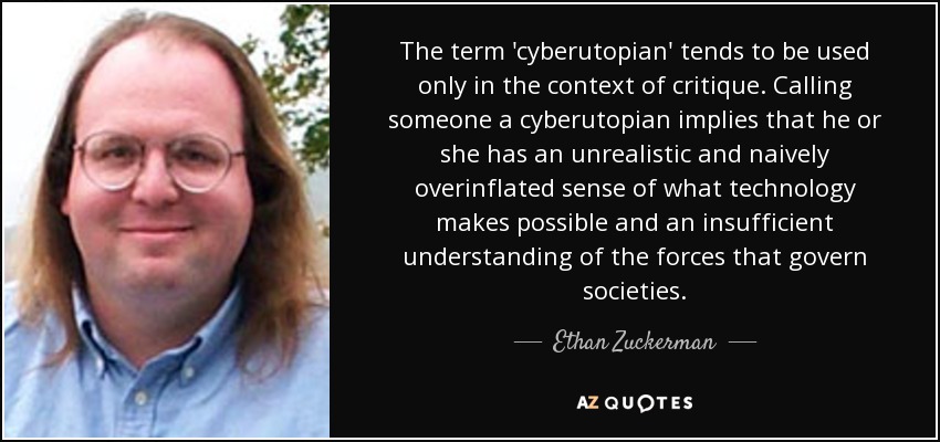 The term 'cyberutopian' tends to be used only in the context of critique. Calling someone a cyberutopian implies that he or she has an unrealistic and naively overinflated sense of what technology makes possible and an insufficient understanding of the forces that govern societies. - Ethan Zuckerman