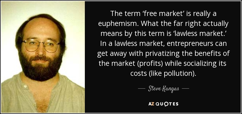 The term ‘free market’ is really a euphemism. What the far right actually means by this term is ‘lawless market.’ In a lawless market, entrepreneurs can get away with privatizing the benefits of the market (profits) while socializing its costs (like pollution). - Steve Kangas