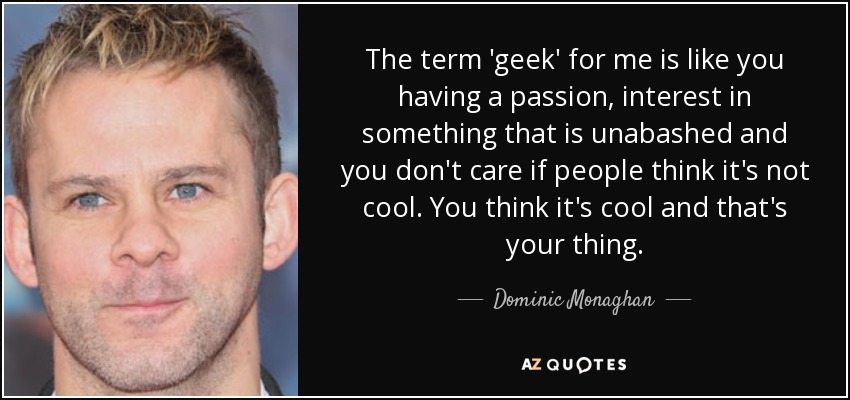 The term 'geek' for me is like you having a passion, interest in something that is unabashed and you don't care if people think it's not cool. You think it's cool and that's your thing. - Dominic Monaghan