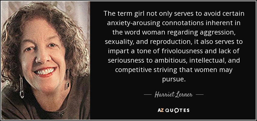 The term girl not only serves to avoid certain anxiety-arousing connotations inherent in the word woman regarding aggression, sexuality, and reproduction, it also serves to impart a tone of frivolousness and lack of seriousness to ambitious, intellectual, and competitive striving that women may pursue. - Harriet Lerner