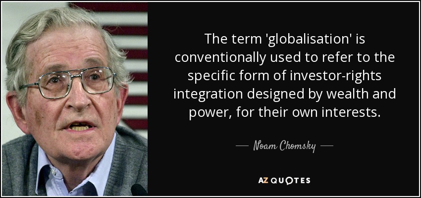 The term 'globalisation' is conventionally used to refer to the specific form of investor-rights integration designed by wealth and power, for their own interests. - Noam Chomsky