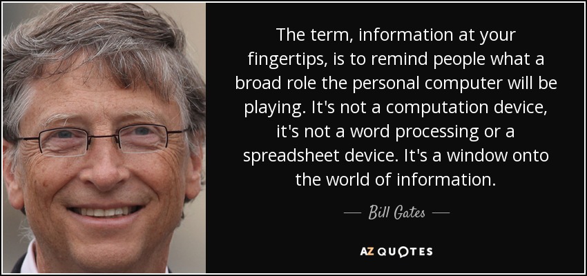 The term, information at your fingertips, is to remind people what a broad role the personal computer will be playing. It's not a computation device, it's not a word processing or a spreadsheet device. It's a window onto the world of information. - Bill Gates