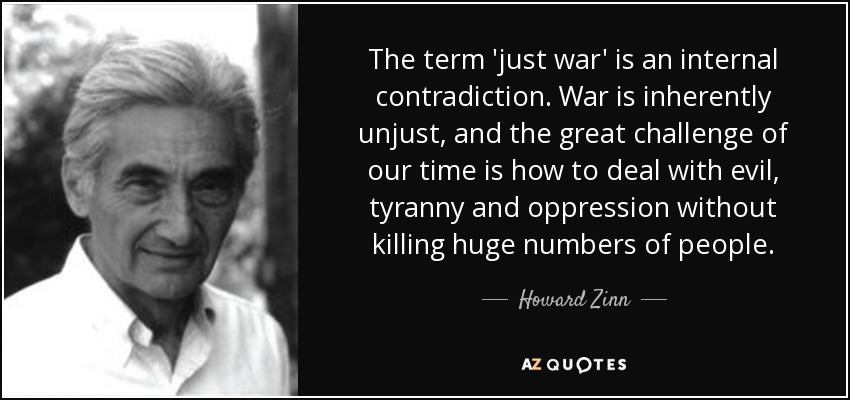 The term 'just war' is an internal contradiction. War is inherently unjust, and the great challenge of our time is how to deal with evil, tyranny and oppression without killing huge numbers of people. - Howard Zinn