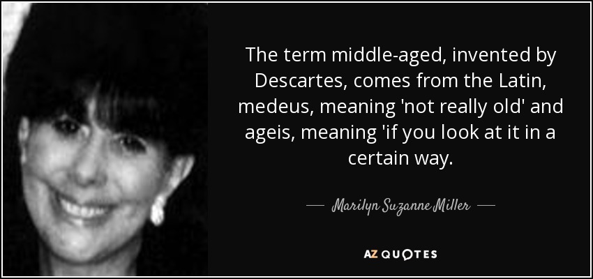 The term middle-aged, invented by Descartes, comes from the Latin, medeus, meaning 'not really old' and ageis, meaning 'if you look at it in a certain way. - Marilyn Suzanne Miller