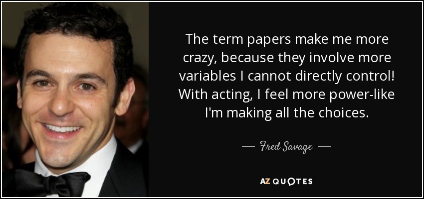 The term papers make me more crazy, because they involve more variables I cannot directly control! With acting, I feel more power-like I'm making all the choices. - Fred Savage