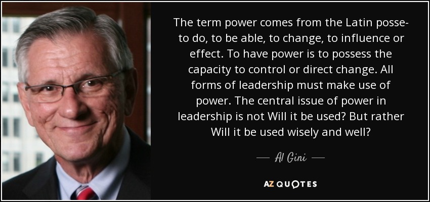 The term power comes from the Latin posse- to do, to be able, to change, to influence or effect. To have power is to possess the capacity to control or direct change. All forms of leadership must make use of power. The central issue of power in leadership is not Will it be used? But rather Will it be used wisely and well? - Al Gini