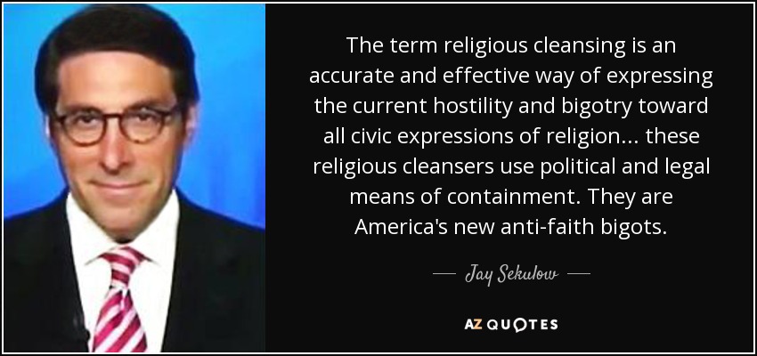 The term religious cleansing is an accurate and effective way of expressing the current hostility and bigotry toward all civic expressions of religion... these religious cleansers use political and legal means of containment. They are America's new anti-faith bigots. - Jay Sekulow