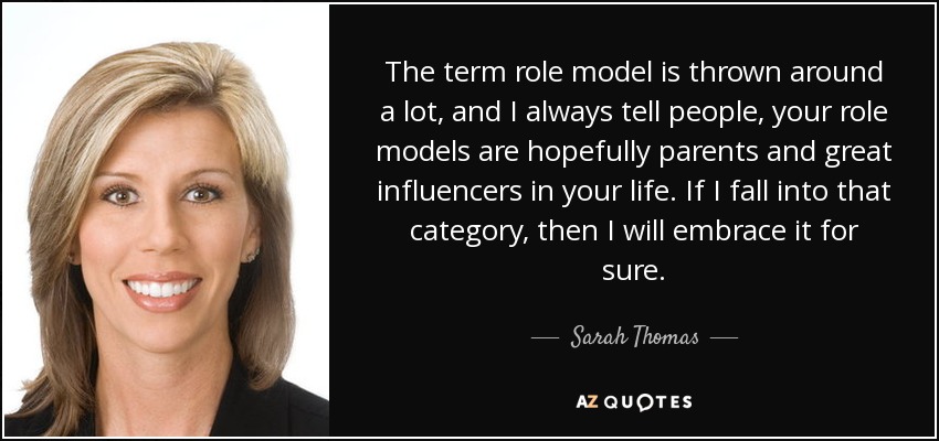 The term role model is thrown around a lot, and I always tell people, your role models are hopefully parents and great influencers in your life. If I fall into that category, then I will embrace it for sure. - Sarah Thomas
