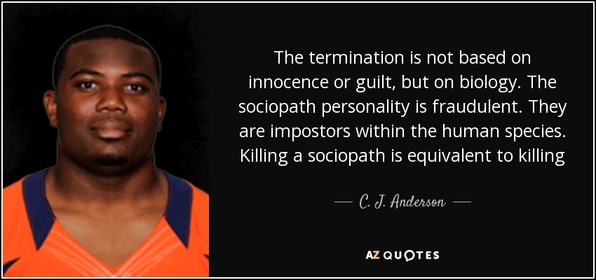 The termination is not based on innocence or guilt, but on biology. The sociopath personality is fraudulent. They are impostors within the human species. Killing a sociopath is equivalent to killing God. Neither exists in reality. They are empty shells of imagination, said Chiron - C. J. Anderson
