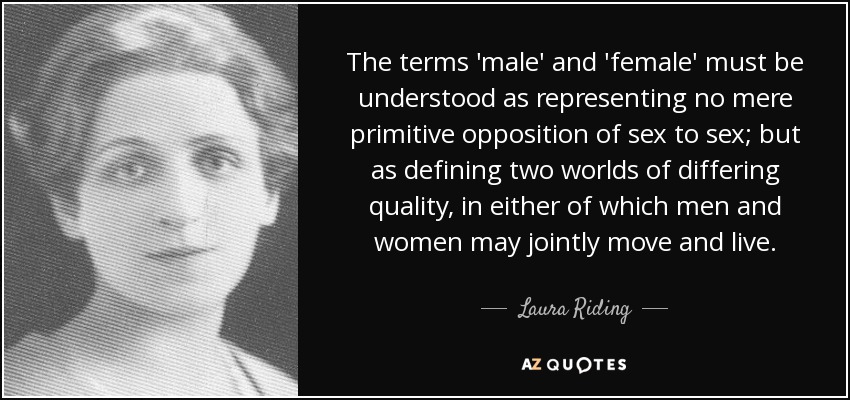 The terms 'male' and 'female' must be understood as representing no mere primitive opposition of sex to sex; but as defining two worlds of differing quality, in either of which men and women may jointly move and live. - Laura Riding