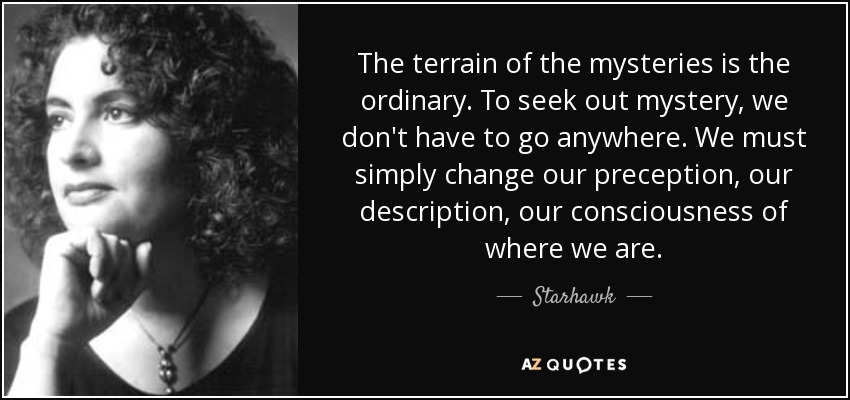 The terrain of the mysteries is the ordinary. To seek out mystery, we don't have to go anywhere. We must simply change our preception, our description, our consciousness of where we are. - Starhawk