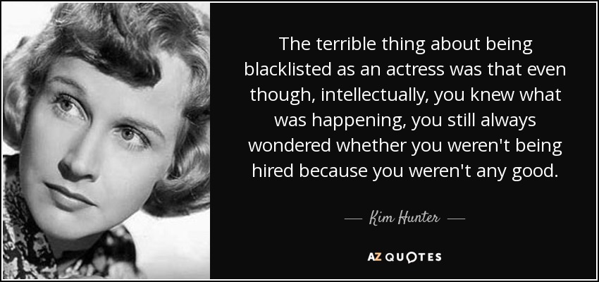 The terrible thing about being blacklisted as an actress was that even though, intellectually, you knew what was happening, you still always wondered whether you weren't being hired because you weren't any good. - Kim Hunter