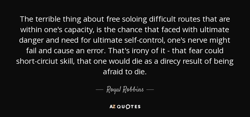 The terrible thing about free soloing difficult routes that are within one's capacity, is the chance that faced with ultimate danger and need for ultimate self-control, one's nerve might fail and cause an error. That's irony of it - that fear could short-circiut skill, that one would die as a direcy result of being afraid to die. - Royal Robbins