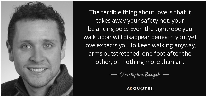 The terrible thing about love is that it takes away your safety net, your balancing pole. Even the tightrope you walk upon will disappear beneath you, yet love expects you to keep walking anyway, arms outstretched, one foot after the other, on nothing more than air. - Christopher Barzak