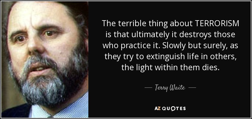 The terrible thing about TERRORISM is that ultimately it destroys those who practice it. Slowly but surely, as they try to extinguish life in others, the light within them dies. - Terry Waite