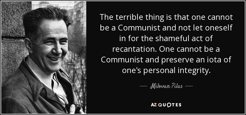 The terrible thing is that one cannot be a Communist and not let oneself in for the shameful act of recantation. One cannot be a Communist and preserve an iota of one's personal integrity. - Milovan ?ilas