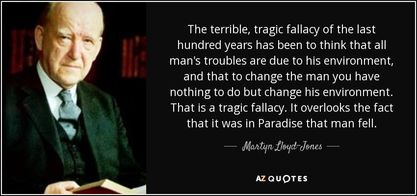 The terrible, tragic fallacy of the last hundred years has been to think that all man's troubles are due to his environment, and that to change the man you have nothing to do but change his environment. That is a tragic fallacy. It overlooks the fact that it was in Paradise that man fell. - Martyn Lloyd-Jones 
