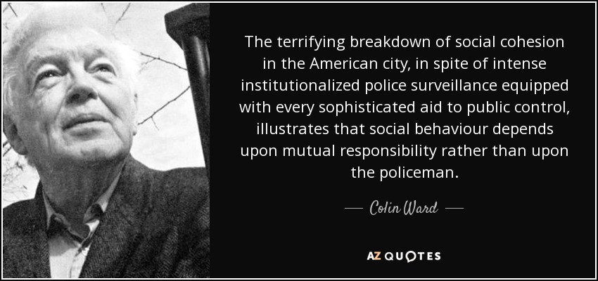 The terrifying breakdown of social cohesion in the American city, in spite of intense institutionalized police surveillance equipped with every sophisticated aid to public control, illustrates that social behaviour depends upon mutual responsibility rather than upon the policeman. - Colin Ward