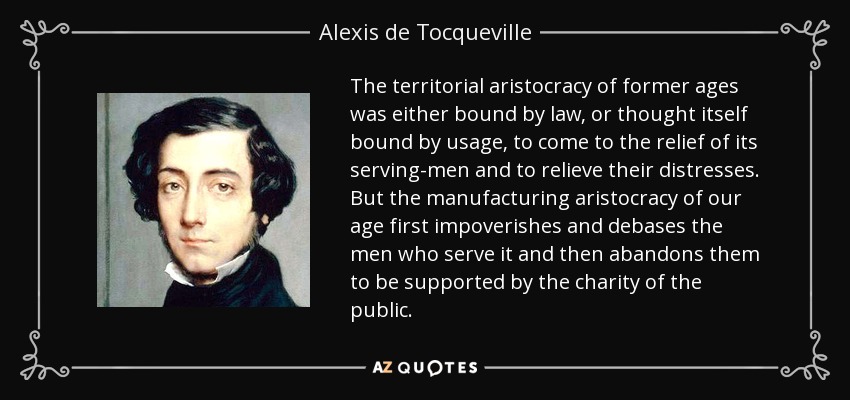 The territorial aristocracy of former ages was either bound by law, or thought itself bound by usage, to come to the relief of its serving-men and to relieve their distresses. But the manufacturing aristocracy of our age first impoverishes and debases the men who serve it and then abandons them to be supported by the charity of the public. - Alexis de Tocqueville
