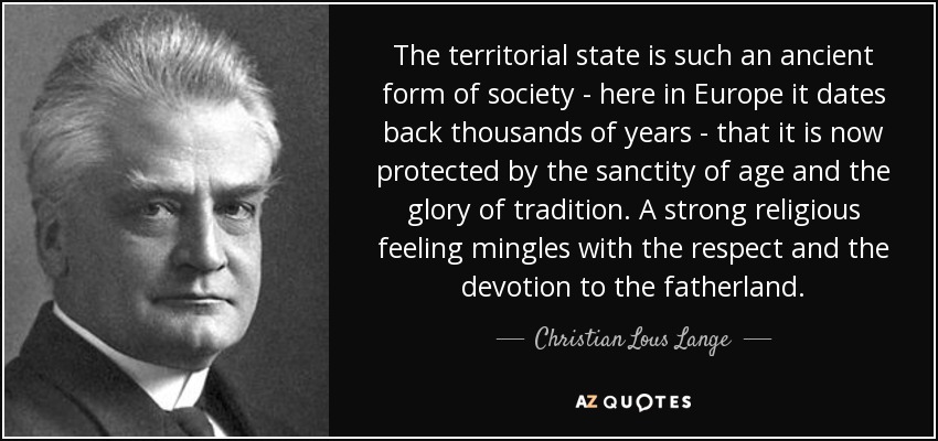 The territorial state is such an ancient form of society - here in Europe it dates back thousands of years - that it is now protected by the sanctity of age and the glory of tradition. A strong religious feeling mingles with the respect and the devotion to the fatherland. - Christian Lous Lange