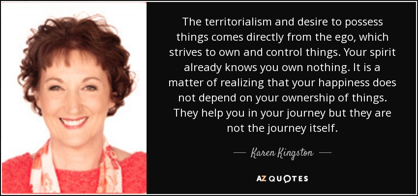 The territorialism and desire to possess things comes directly from the ego, which strives to own and control things. Your spirit already knows you own nothing. It is a matter of realizing that your happiness does not depend on your ownership of things. They help you in your journey but they are not the journey itself. - Karen Kingston