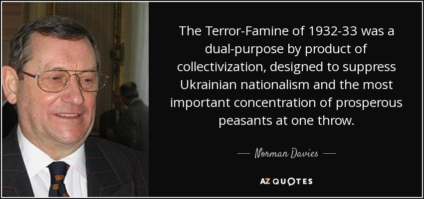 The Terror-Famine of 1932-33 was a dual-purpose by product of collectivization, designed to suppress Ukrainian nationalism and the most important concentration of prosperous peasants at one throw. - Norman Davies