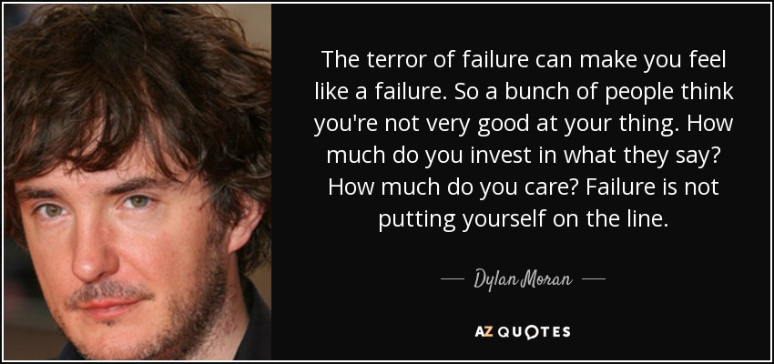 The terror of failure can make you feel like a failure. So a bunch of people think you're not very good at your thing. How much do you invest in what they say? How much do you care? Failure is not putting yourself on the line. - Dylan Moran