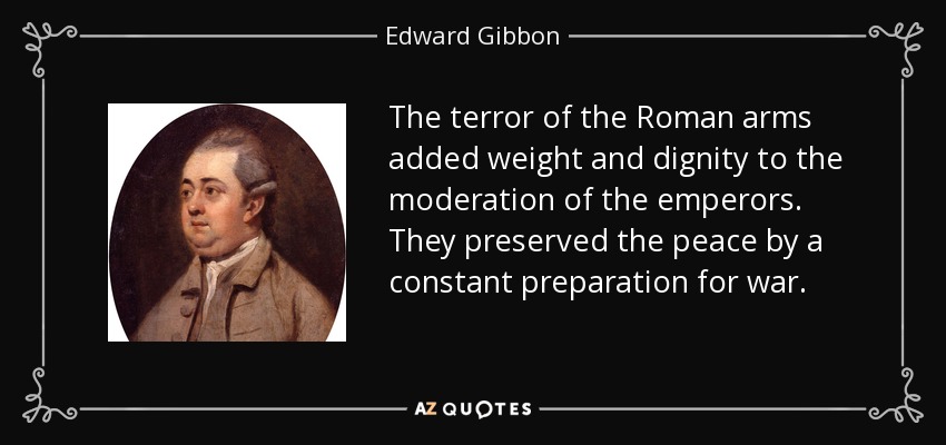 The terror of the Roman arms added weight and dignity to the moderation of the emperors. They preserved the peace by a constant preparation for war. - Edward Gibbon