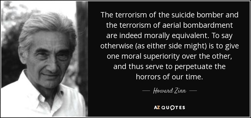 The terrorism of the suicide bomber and the terrorism of aerial bombardment are indeed morally equivalent. To say otherwise (as either side might) is to give one moral superiority over the other, and thus serve to perpetuate the horrors of our time. - Howard Zinn