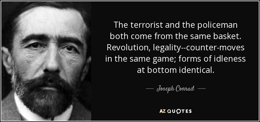 The terrorist and the policeman both come from the same basket. Revolution, legality--counter-moves in the same game; forms of idleness at bottom identical. - Joseph Conrad