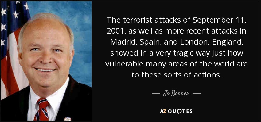 The terrorist attacks of September 11, 2001, as well as more recent attacks in Madrid, Spain, and London, England, showed in a very tragic way just how vulnerable many areas of the world are to these sorts of actions. - Jo Bonner