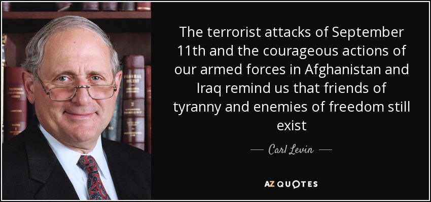 The terrorist attacks of September 11th and the courageous actions of our armed forces in Afghanistan and Iraq remind us that friends of tyranny and enemies of freedom still exist - Carl Levin