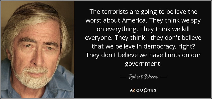 The terrorists are going to believe the worst about America. They think we spy on everything. They think we kill everyone. They think - they don't believe that we believe in democracy, right? They don't believe we have limits on our government. - Robert Scheer