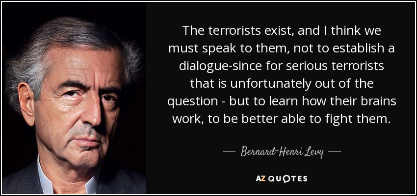 The terrorists exist, and I think we must speak to them, not to establish a dialogue-since for serious terrorists that is unfortunately out of the question - but to learn how their brains work, to be better able to fight them. - Bernard-Henri Levy
