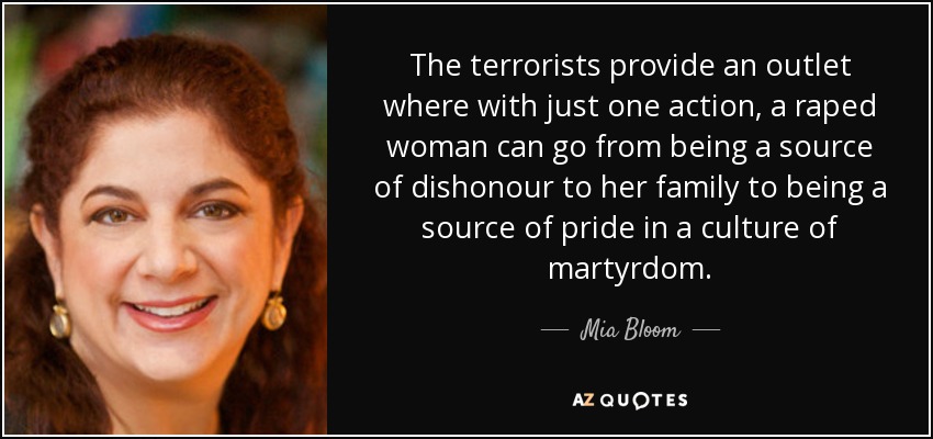 The terrorists provide an outlet where with just one action, a raped woman can go from being a source of dishonour to her family to being a source of pride in a culture of martyrdom. - Mia Bloom