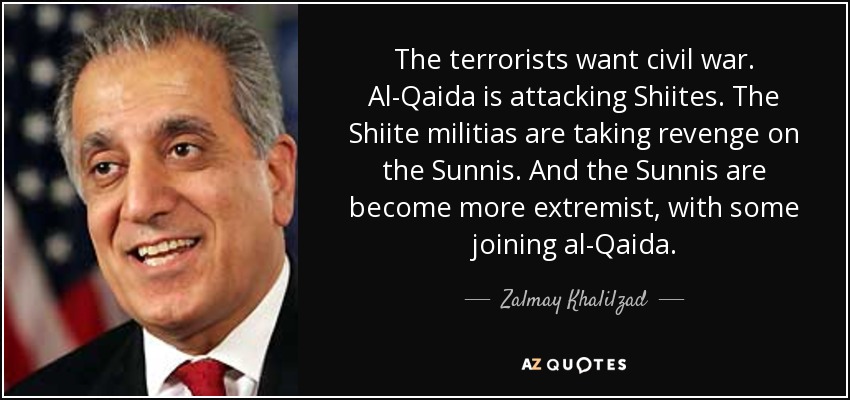 The terrorists want civil war. Al-Qaida is attacking Shiites. The Shiite militias are taking revenge on the Sunnis. And the Sunnis are become more extremist, with some joining al-Qaida. - Zalmay Khalilzad