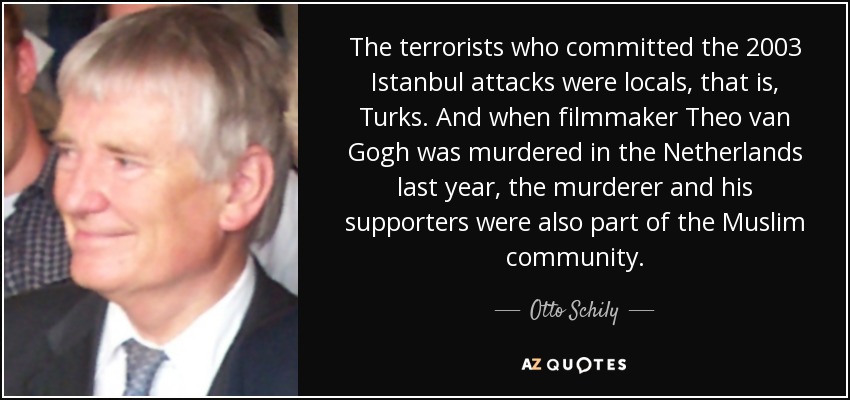 The terrorists who committed the 2003 Istanbul attacks were locals, that is, Turks. And when filmmaker Theo van Gogh was murdered in the Netherlands last year, the murderer and his supporters were also part of the Muslim community. - Otto Schily